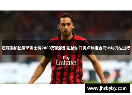 意媒曝加拉塔萨雷出价2000万欧欲引进恰尔汗奥卢被拒合同谈判仍在进行
